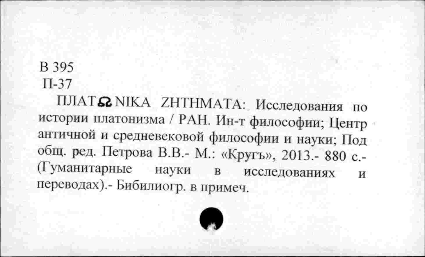 ﻿В 395
П-37
ПЛАЗ St, NIKA ZHTHMATA: Исследования по истории платонизма / РАН. Ин-т философии; Центр античной и средневековой философии и науки; Под общ. ред. Петрова В.В.- М.: «Кругъ», 2013,- 880 с.-(Гуманитарные науки в исследованиях и переводах).- Бибилиогр. в примем.